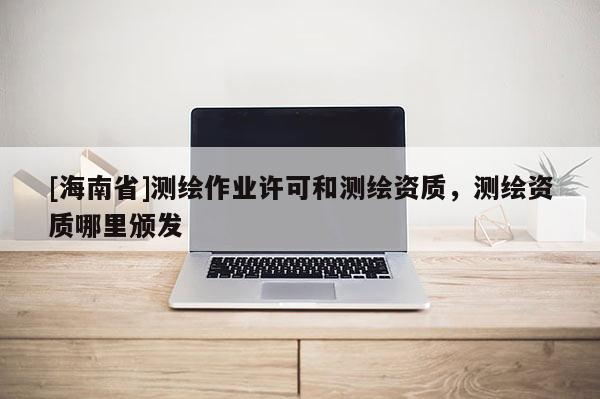 [海南省]測繪作業(yè)許可和測繪資質(zhì)，測繪資質(zhì)哪里頒發(fā)