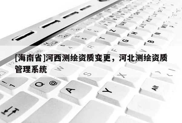 [海南省]河西測繪資質(zhì)變更，河北測繪資質(zhì)管理系統(tǒng)