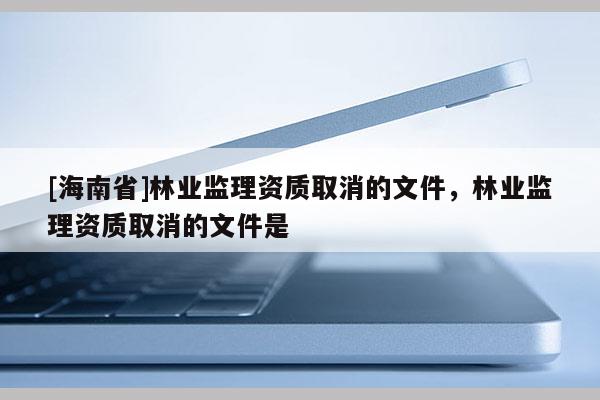 [海南省]林業(yè)監(jiān)理資質取消的文件，林業(yè)監(jiān)理資質取消的文件是