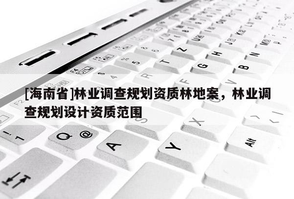 [海南省]林業(yè)調(diào)查規(guī)劃資質(zhì)林地案，林業(yè)調(diào)查規(guī)劃設(shè)計(jì)資質(zhì)范圍