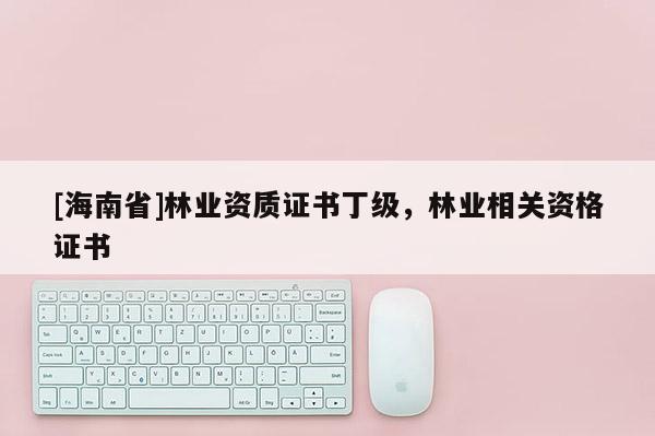 [海南省]林業(yè)資質(zhì)證書丁級，林業(yè)相關(guān)資格證書
