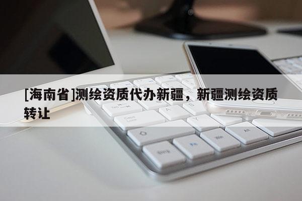 [海南省]測繪資質(zhì)代辦新疆，新疆測繪資質(zhì)轉(zhuǎn)讓