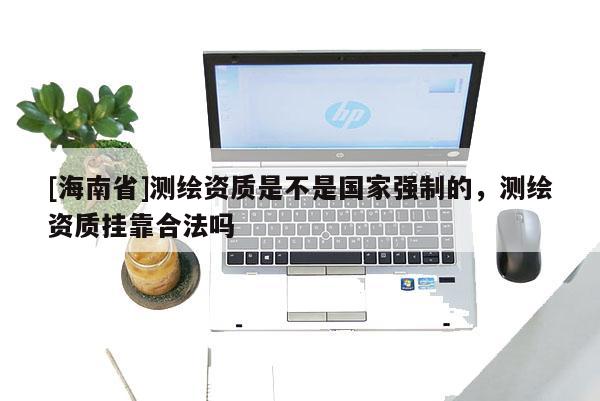 [海南省]測繪資質(zhì)是不是國家強(qiáng)制的，測繪資質(zhì)掛靠合法嗎