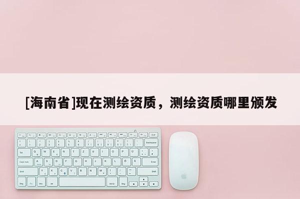 [海南省]現(xiàn)在測繪資質(zhì)，測繪資質(zhì)哪里頒發(fā)