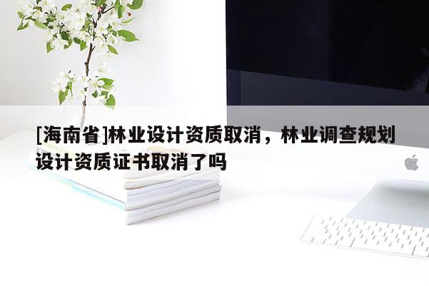 [海南省]林業(yè)設(shè)計(jì)資質(zhì)取消，林業(yè)調(diào)查規(guī)劃設(shè)計(jì)資質(zhì)證書取消了嗎