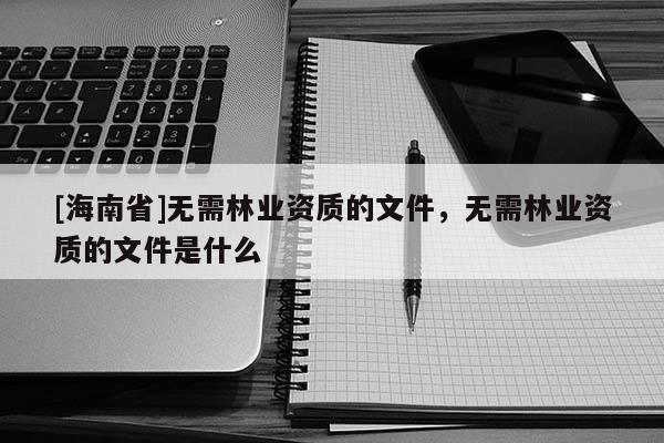 [海南省]無需林業(yè)資質的文件，無需林業(yè)資質的文件是什么