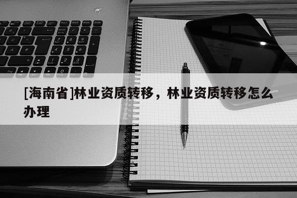 [海南省]林業(yè)資質(zhì)轉(zhuǎn)移，林業(yè)資質(zhì)轉(zhuǎn)移怎么辦理
