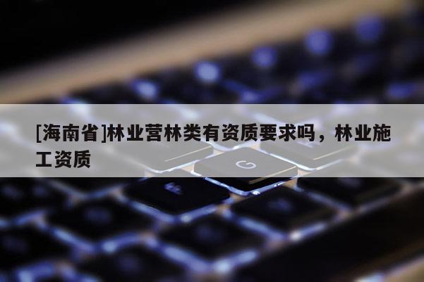 [海南省]林業(yè)營林類有資質(zhì)要求嗎，林業(yè)施工資質(zhì)