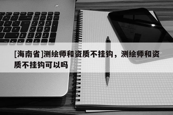 [海南省]測(cè)繪師和資質(zhì)不掛鉤，測(cè)繪師和資質(zhì)不掛鉤可以嗎