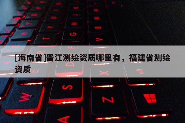 [海南省]晉江測繪資質(zhì)哪里有，福建省測繪資質(zhì)