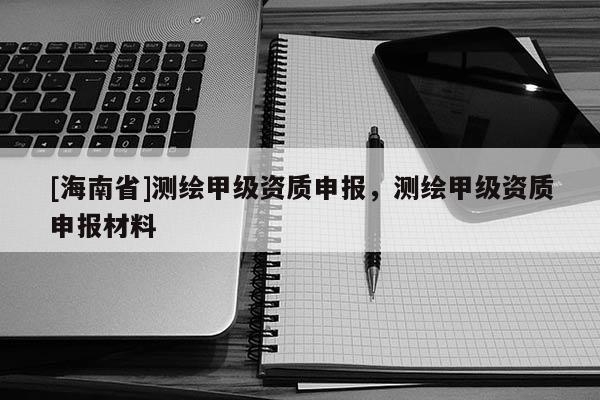 [海南省]測繪甲級資質(zhì)申報(bào)，測繪甲級資質(zhì)申報(bào)材料