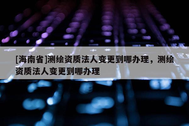 [海南省]測繪資質(zhì)法人變更到哪辦理，測繪資質(zhì)法人變更到哪辦理