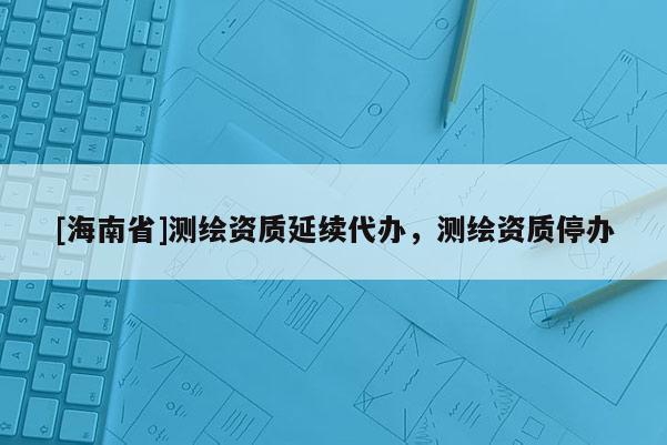 [海南省]測(cè)繪資質(zhì)延續(xù)代辦，測(cè)繪資質(zhì)停辦