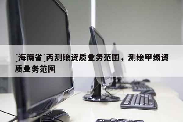 [海南省]丙測(cè)繪資質(zhì)業(yè)務(wù)范圍，測(cè)繪甲級(jí)資質(zhì)業(yè)務(wù)范圍