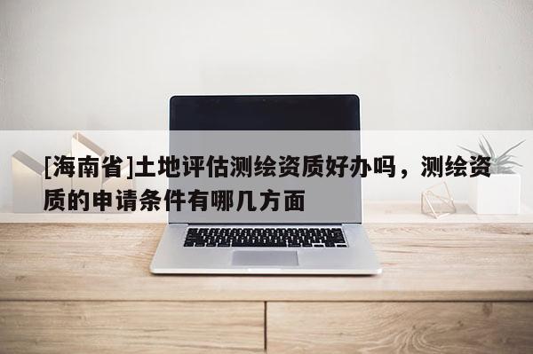 [海南省]土地評估測繪資質(zhì)好辦嗎，測繪資質(zhì)的申請條件有哪幾方面