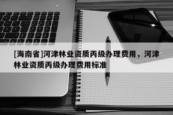[海南省]河津林業(yè)資質(zhì)丙級(jí)辦理費(fèi)用，河津林業(yè)資質(zhì)丙級(jí)辦理費(fèi)用標(biāo)準(zhǔn)