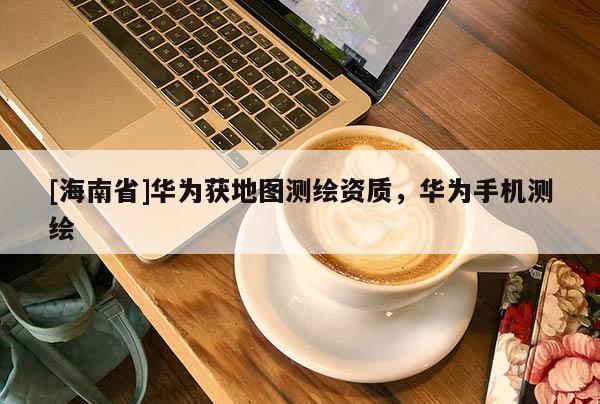 [海南省]華為獲地圖測繪資質(zhì)，華為手機(jī)測繪
