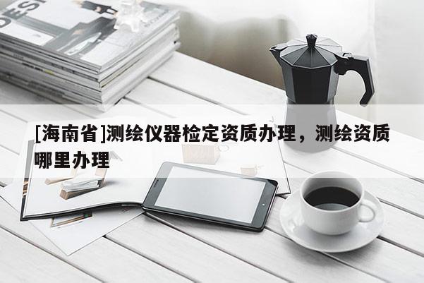 [海南省]測繪儀器檢定資質(zhì)辦理，測繪資質(zhì)哪里辦理
