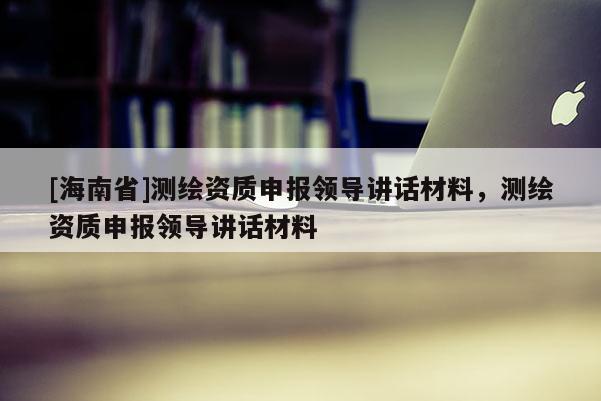 [海南省]測繪資質(zhì)申報領(lǐng)導(dǎo)講話材料，測繪資質(zhì)申報領(lǐng)導(dǎo)講話材料