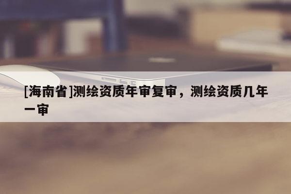 [海南省]測繪資質(zhì)年審復(fù)審，測繪資質(zhì)幾年一審
