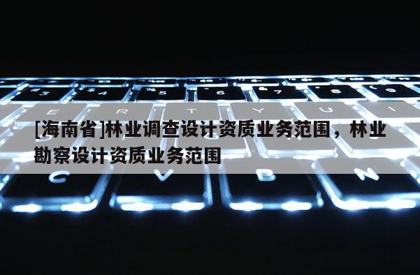 [海南省]林業(yè)調查設計資質業(yè)務范圍，林業(yè)勘察設計資質業(yè)務范圍