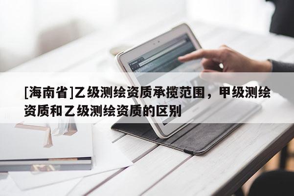 [海南省]乙級測繪資質(zhì)承攬范圍，甲級測繪資質(zhì)和乙級測繪資質(zhì)的區(qū)別