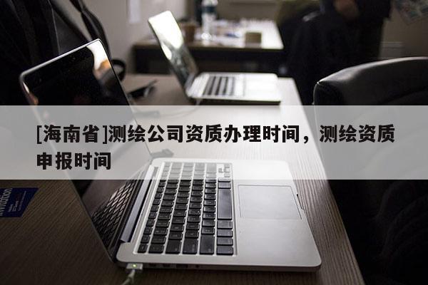 [海南省]測繪公司資質(zhì)辦理時間，測繪資質(zhì)申報時間