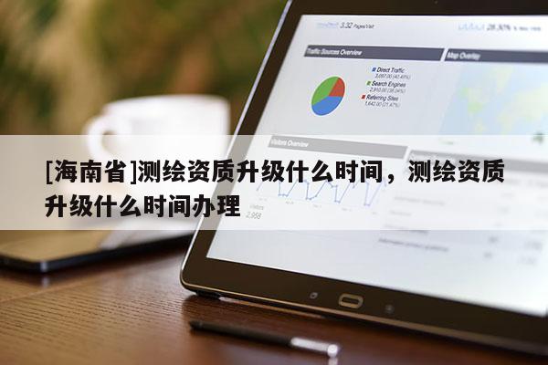 [海南省]測繪資質升級什么時間，測繪資質升級什么時間辦理