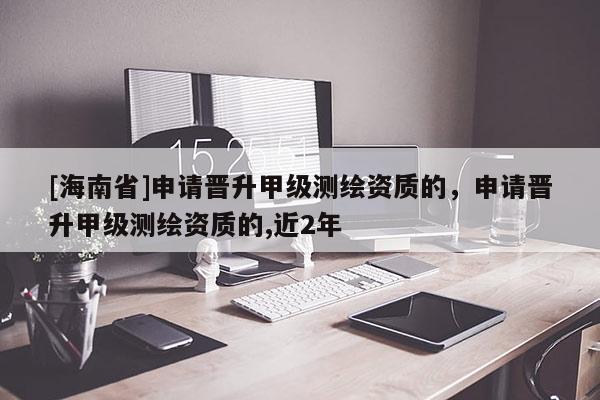 [海南省]申請晉升甲級測繪資質的，申請晉升甲級測繪資質的,近2年