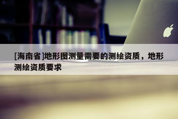 [海南省]地形圖測量需要的測繪資質，地形測繪資質要求
