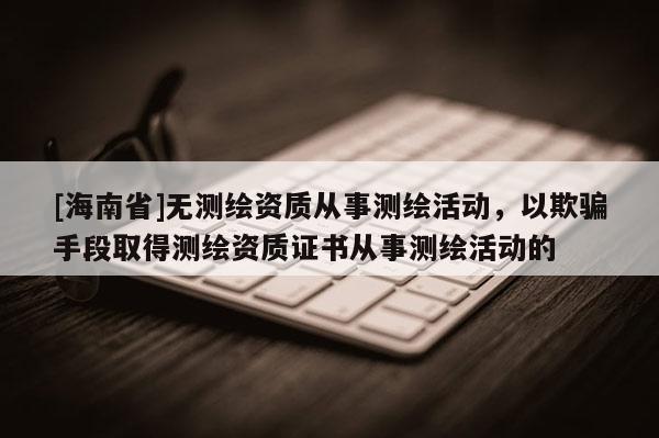 [海南省]無(wú)測(cè)繪資質(zhì)從事測(cè)繪活動(dòng)，以欺騙手段取得測(cè)繪資質(zhì)證書(shū)從事測(cè)繪活動(dòng)的