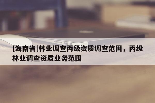 [海南省]林業(yè)調(diào)查丙級資質(zhì)調(diào)查范圍，丙級林業(yè)調(diào)查資質(zhì)業(yè)務(wù)范圍