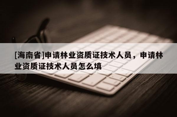[海南省]申請(qǐng)林業(yè)資質(zhì)證技術(shù)人員，申請(qǐng)林業(yè)資質(zhì)證技術(shù)人員怎么填
