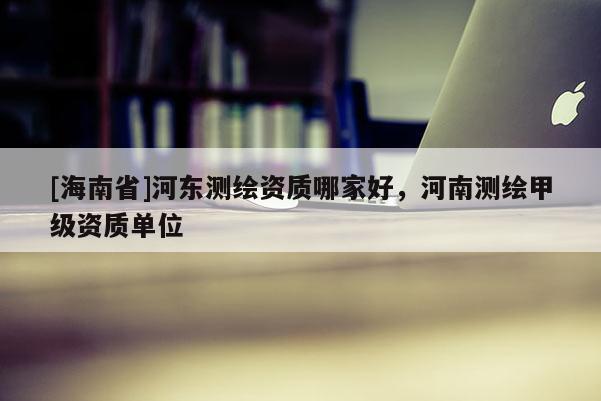[海南省]河?xùn)|測(cè)繪資質(zhì)哪家好，河南測(cè)繪甲級(jí)資質(zhì)單位