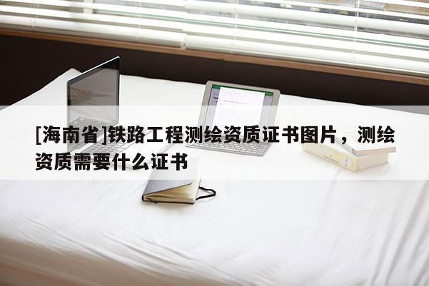 [海南省]鐵路工程測繪資質(zhì)證書圖片，測繪資質(zhì)需要什么證書