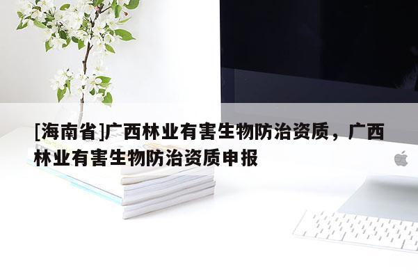 [海南省]廣西林業(yè)有害生物防治資質(zhì)，廣西林業(yè)有害生物防治資質(zhì)申報