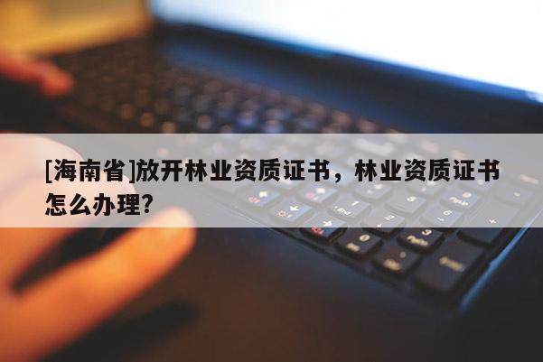 [海南省]放開(kāi)林業(yè)資質(zhì)證書，林業(yè)資質(zhì)證書怎么辦理?