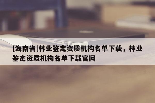 [海南省]林業(yè)鑒定資質(zhì)機(jī)構(gòu)名單下載，林業(yè)鑒定資質(zhì)機(jī)構(gòu)名單下載官網(wǎng)