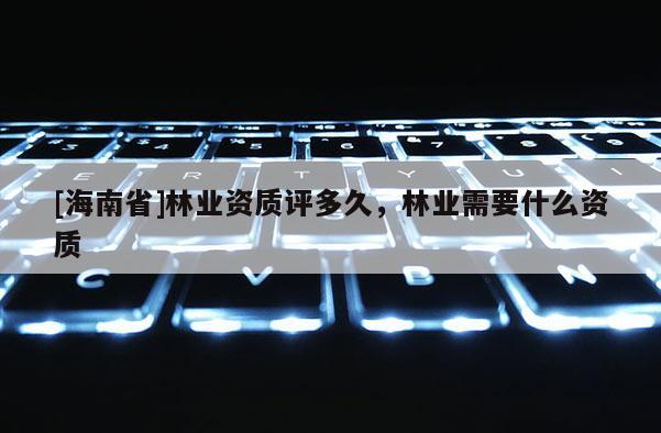 [海南省]林業(yè)資質(zhì)評多久，林業(yè)需要什么資質(zhì)