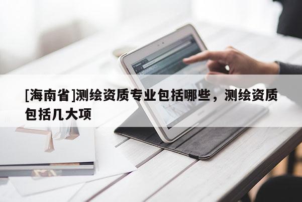 [海南省]測繪資質(zhì)專業(yè)包括哪些，測繪資質(zhì)包括幾大項