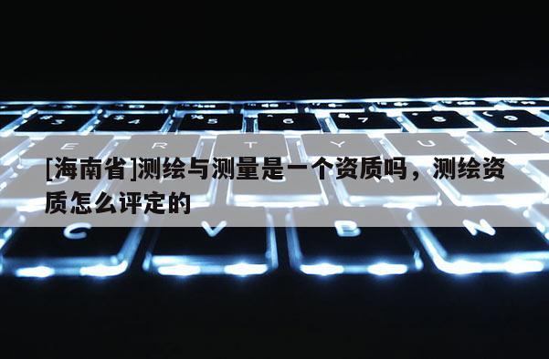 [海南省]測繪與測量是一個(gè)資質(zhì)嗎，測繪資質(zhì)怎么評定的