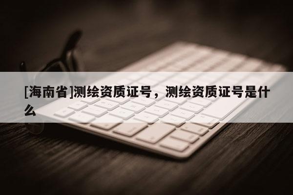 [海南省]測(cè)繪資質(zhì)證號(hào)，測(cè)繪資質(zhì)證號(hào)是什么