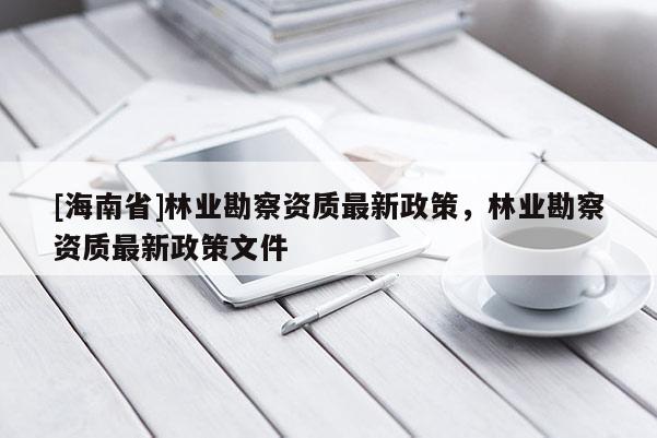 [海南省]林業(yè)勘察資質(zhì)最新政策，林業(yè)勘察資質(zhì)最新政策文件