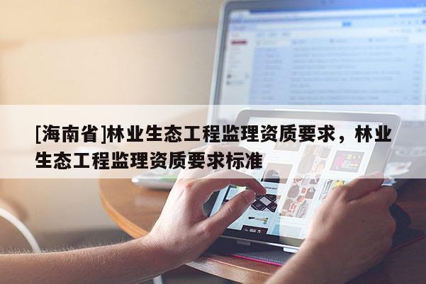 [海南省]林業(yè)生態(tài)工程監(jiān)理資質(zhì)要求，林業(yè)生態(tài)工程監(jiān)理資質(zhì)要求標(biāo)準(zhǔn)