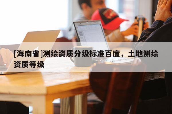[海南省]測(cè)繪資質(zhì)分級(jí)標(biāo)準(zhǔn)百度，土地測(cè)繪資質(zhì)等級(jí)