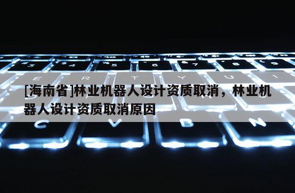 [海南省]林業(yè)機(jī)器人設(shè)計資質(zhì)取消，林業(yè)機(jī)器人設(shè)計資質(zhì)取消原因