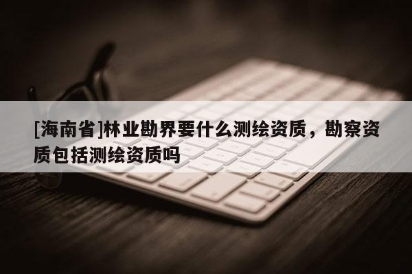 [海南省]林業(yè)勘界要什么測繪資質(zhì)，勘察資質(zhì)包括測繪資質(zhì)嗎