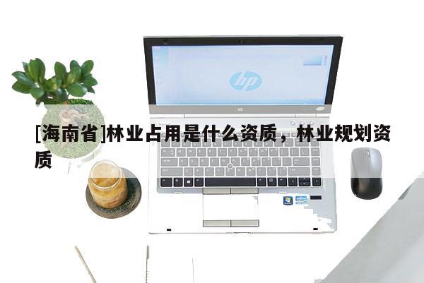 [海南省]林業(yè)占用是什么資質(zhì)，林業(yè)規(guī)劃資質(zhì)