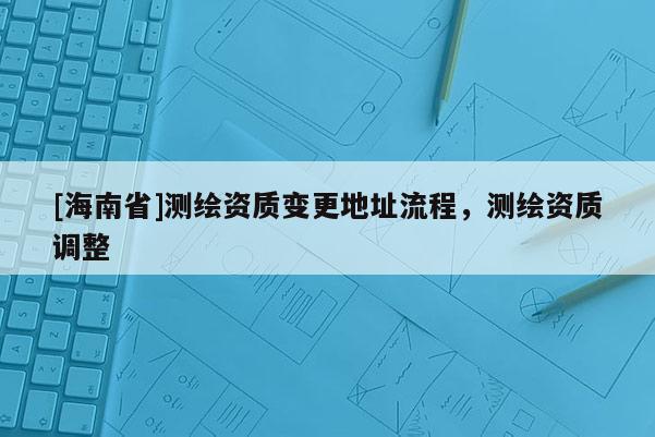 [海南省]測繪資質(zhì)變更地址流程，測繪資質(zhì)調(diào)整