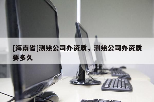 [海南省]測(cè)繪公司辦資質(zhì)，測(cè)繪公司辦資質(zhì)要多久